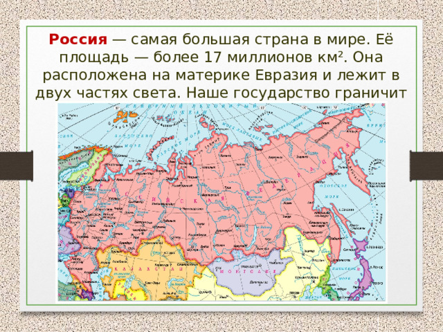 Россия  — самая большая страна в мире. Её площадь — более 17 миллионов км². Она расположена на материке Евразия и лежит в двух частях света. Наше государство граничит сразу с 18 странами. 