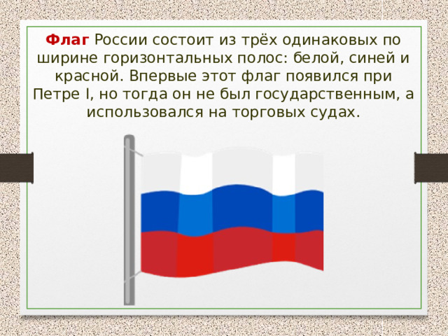 Флаг России состоит из трёх одинаковых по ширине горизонтальных полос: белой, синей и красной. Впервые этот флаг появился при Петре I, но тогда он не был государственным, а использовался на торговых судах. 
