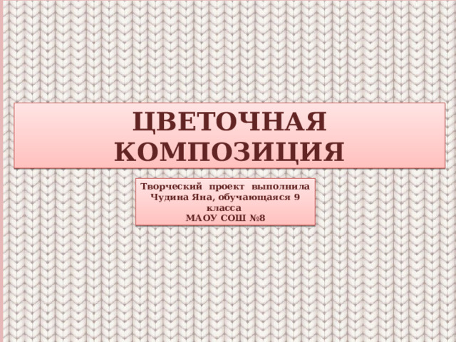 ЦВЕТОЧНАЯ КОМПОЗИЦИЯ Творческий проект выполнила Чудина Яна, обучающаяся 9 класса МАОУ СОШ №8 