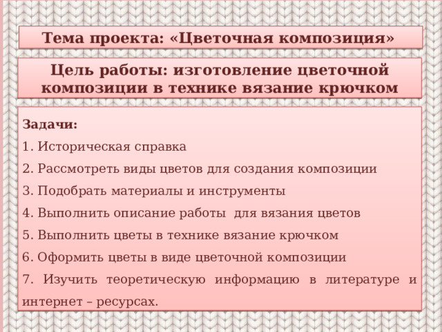 Тема проекта: «Цветочная композиция» Цель работы: изготовление цветочной композиции в технике вязание крючком Задачи: 1. Историческая справка 2. Рассмотреть виды цветов для создания композиции 3. Подобрать материалы и инструменты 4. Выполнить описание работы для вязания цветов 5. Выполнить цветы в технике вязание крючком 6. Оформить цветы в виде цветочной композиции 7. Изучить теоретическую информацию в литературе и интернет – ресурсах. 