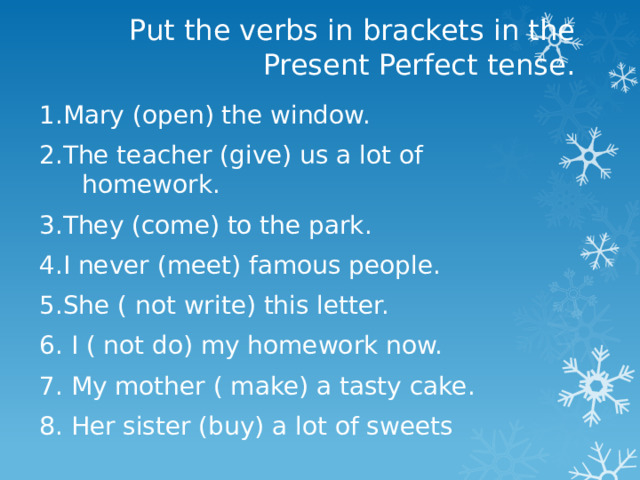 Put the verbs in brackets in the Present Perfect tense. 1.Mary (open) the window. 2.The teacher (give) us a lot of homework. 3.They (come) to the park. 4.I never (meet) famous people. 5.She ( not write) this letter. 6. I ( not do) my homework now. 7. My mother ( make) a tasty cake. 8. Her sister (buy) a lot of sweets 