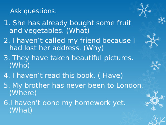 Ask questions. 1 . She has already bought some fruit and vegetables. (What) 2. I haven’t called my friend because I had lost her address. (Why) 3. They have taken beautiful pictures. (Who) 4. I haven’t read this book. ( Have) 5. My brother has never been to London. (Where) 6.I haven’t done my homework yet. (What) 