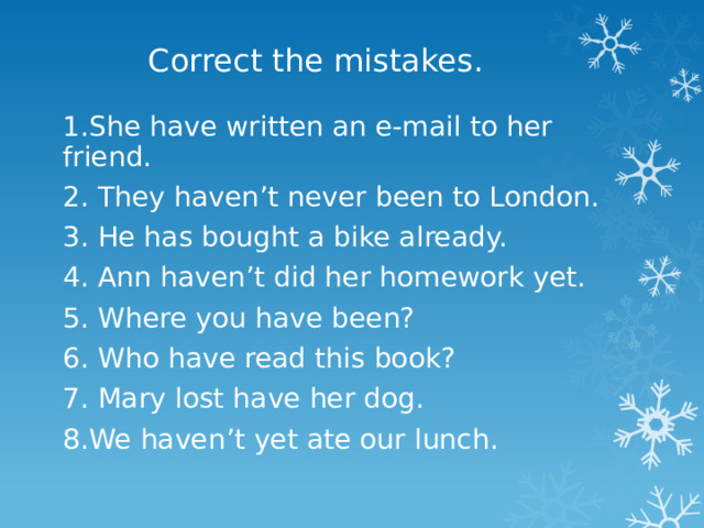 Correct the mistakes. 1.She have written an e-mail to her friend. 2. They haven’t never been to London. 3. He has bought a bike already. 4. Ann haven’t did her homework yet. 5. Where you have been? 6. Who have read this book? 7. Mary lost have her dog. 8.We haven’t yet ate our lunch. 