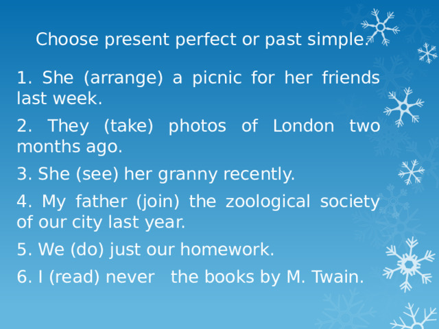 Choose present perfect or past simple. 1. She (arrange) a picnic for her friends last week. 2. They (take) photos of London two months ago. 3. She (see) her granny recently. 4. My father (join) the zoological society of our city last year. 5. We (do) just our homework. 6. I (read) never the books by M. Twain. 