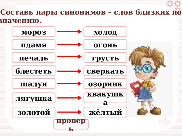  Составь пары синонимов – слов близких по значению. холод мороз холод мороз огонь сверкать пламя пламя печаль жёлтый грусть печаль сверкать блестеть огонь блестеть шалун шалун озорник озорник лягушка лягушка квакушка квакушка золотой золотой жёлтый грусть проверь 