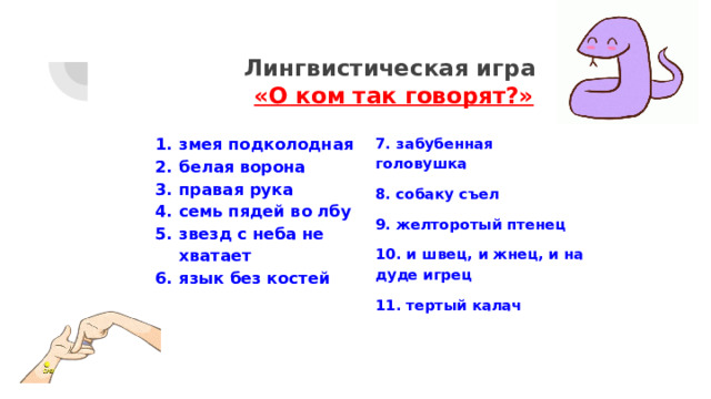 Лингвистическая игра  «О ком так говорят?» змея подколодная белая ворона правая рука семь пядей во лбу звезд с неба не хватает язык без костей 7. забубенная головушка 8. собаку съел 9. желторотый птенец 10. и швец, и жнец, и на дуде игрец 11. тертый калач 
