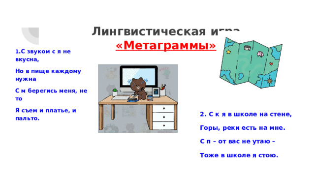 Лингвистическая игра  «Метаграммы» 1 .С звуком с я не вкусна, Но в пище каждому нужна С м берегись меня, не то Я съем и платье, и пальто. 2. С к я в школе на стене, Горы, реки есть на мне. С п – от вас не утаю – Тоже в школе я стою. 