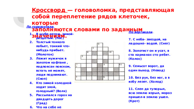 Кроссворд — головоломка, представляющая  собой переплетение рядов клеточек, которые  заполняются словами по заданным значениям.   По горизонтали . В шубе-летом, зимой-раздетый. (Лес) Толстый тонкого побьет, тонкий что-нибудь прибьет. (Молоток) Лежит мужичок в золотом кафтане , подпоясан пояском, встать не может, люди поднимают. (Сноп) Кто зимой холодной ходит злой, голодный? (Волк) Рассыпался горох на двадцать дорог (Град) Что на себе не видишь? (Рост) По вертикали . 7. С неба- звездой, на ладошке- водой. (Снег) 8. Золотист он и усат, в ста карманах сто ребят. (Колос) 9. Семьсот ворот, да один выход. (Невод) 10. Без рук, без ног, а в избу лезет. (Холод) 11. Слеп да тупорыл, всю землю изрыл, мороз пришел-в землю ушел. (Крот) 