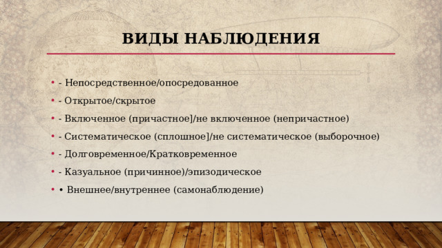 Виды наблюдения - Непосредственное/опосредованное - Открытое/скрытое - Включенное (причастное]/не включенное (непричастное) - Систематическое (сплошное]/не систематическое (выборочное) - Долговременное/Кратковременное - Казуальное (причинное)/эпизодическое • Внешнее/внутреннее (самонаблюдение) 
