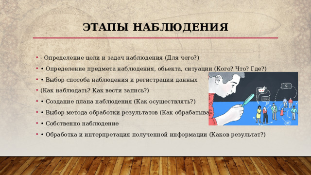 Этапы наблюдения - Определение цели и задач наблюдения (Для чего?) • Определение предмета наблюдения, обьекта, ситуации (Кого? Что? Где?) • Выбор способа наблюдения и регистрации данных (Как наблюдать? Как вести запись?) • Создание плана наблюдения (Как осуществлять?) • Выбор метода обработки результатов (Как обрабатывать?) • Собственно наблюдение • Обработка и интерпретация полученной информации (Каков результат?) 
