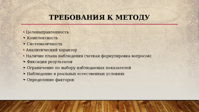 Требования к методу - Целенаправленность • Комплексность • Систематичность - Аналитический характер - Наличие плана наблюдения (четкая формулировка вопросов) • Фиксация результатов • Ограничение по выбору наблюдаемых показателей • Наблюдение в реальных естественных условиях • Определение факторов 