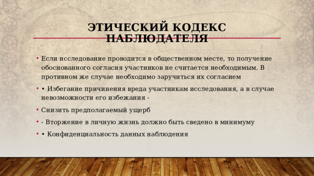 Этический кодекс наблюдателя Если исследование проводится в общественном месте, то получение обоснованного согласия участников не считается необходимым. В противном же случае необходимо заручиться их согласием • Избегание причинения вреда участникам исследования, а в случае невозможности его избежания - Снизить предполагаемый ущерб - Вторжение в личную жизнь должно быть сведено в минимуму • Конфиденциальность данных наблюдения 