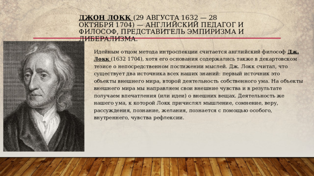 Джон Локк (29 августа 1632 — 28 октября 1704) — английский педагог и философ, представитель эмпиризма и либерализма. Идейным отцом метода интроспекции считается английский философ Дж. Локк (1632 1704), хотя его основания содержались также в декартовском тезисе о непосредственном постижении мыслей. Дж. Локк считал, что существует два источника всех наших знаний: первый источник это объекты внешнего мира, второй деятельность собственного ума. На объекты внешнего мира мы направляем свои внешние чувства и в результате получаем впечатления (или идеи) о внешних вещах. Деятельность же нашего ума, к которой Локк причислял мышление, сомнение, веру, рассуждения, познание, желания, познается с помощью особого, внутреннего, чувства рефлексии.  