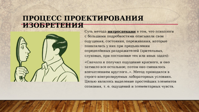 Процесс проектирования изобретения Суть метода интроспекции в том, что психологи с большими подробностями описывали свои ощущения, состояния, переживания, которые появлялись у них при предъявлении определённых раздражителей (зрительных, слуховых, при постановке тех или иных задач): «Сначала я получил ощущение красного, и оно затмило все остальное; потом оно сменилось впечатлением круглого..». Метод проводился в строго контролируемых лабораторных условиях. Целью являлось выделение простейших элементов сознания, т. е. ощущений и элементарных чувств.  