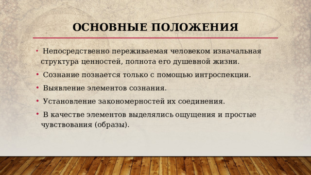 Основные положения  Непосредственно переживаемая человеком изначальная структура ценностей, полнота его душевной жизни.  Сознание познается только с помощью интроспекции.  Выявление элементов сознания.  Установление закономерностей их соединения.  В качестве элементов выделялись ощущения и простые чувствования (образы). 