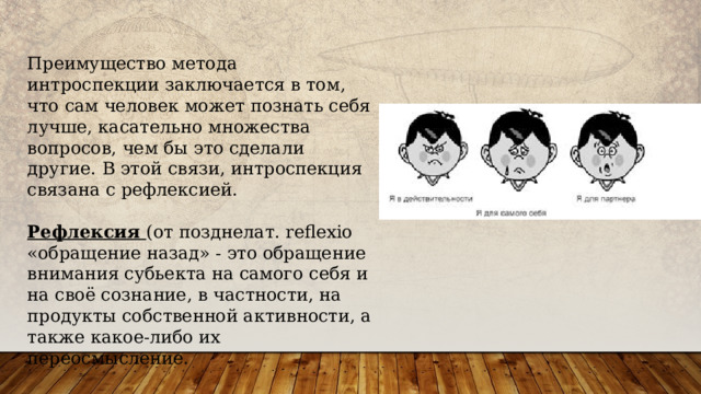 Преимущество метода интроспекции заключается в том, что сам человек может познать себя лучше, касательно множества вопросов, чем бы это сделали другие. В этой связи, интроспекция связана с рефлексией. Рефлексия (от позднелат. reflexio «обращение назад» - это обращение внимания субьекта на самого себя и на своё сознание, в частности, на продукты собственной активности, а также какое-либо их переосмысление. 