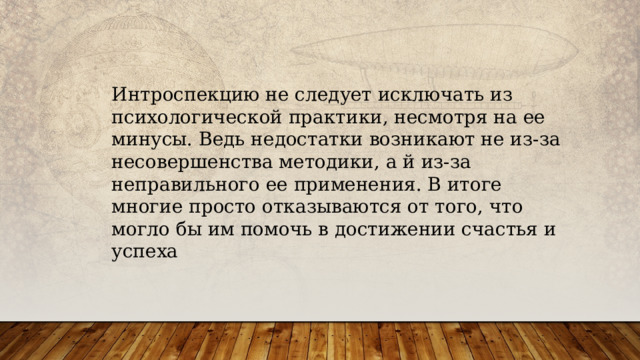 Интроспекцию не следует исключать из психологической практики, несмотря на ее минусы. Ведь недостатки возникают не из-за несовершенства методики, а й из-за неправильного ее применения. В итоге многие просто отказываются от того, что могло бы им помочь в достижении счастья и успеха 