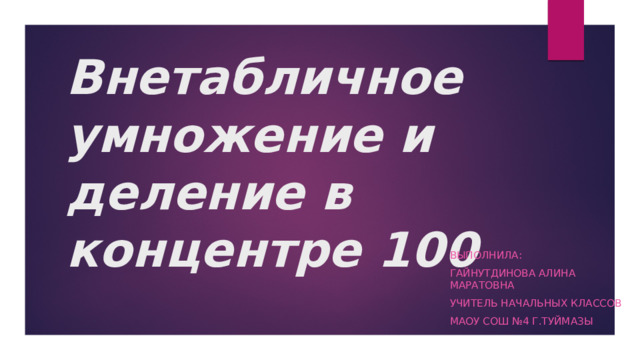 Внетабличное умножение и деление в концентре 100 Выполнила: Гайнутдинова Алина Маратовна Учитель начальных классов МАОУ СОШ №4 г.Туймазы 