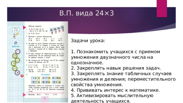 В.П. вида 24×3 Задачи урока: 1. Познакомить учащихся с приемом умножения двузначного числа на однозначное. 2. Закреплять навык решения задач. 3. Закреплять знание табличных случаев умножения и деления; переместительного свойства умножения. 4. Прививать интерес к математике. 5. Активизировать мыслительную деятельность учащихся. 