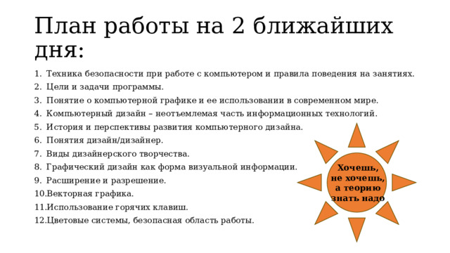 План работы на 2 ближайших дня: Техника безопасности при работе с компьютером и правила поведения на занятиях. Цели и задачи программы. Понятие о компьютерной графике и ее использовании в современном мире. Компьютерный дизайн – неотъемлемая часть информационных технологий. История и перспективы развития компьютерного дизайна. Понятия дизайн/дизайнер. Виды дизайнерского творчества. Графический дизайн как форма визуальной информации. Расширение и разрешение. Векторная графика. Использование горячих клавиш.  Цветовые системы, безопасная область работы. Хочешь, не хочешь, а теорию знать надо 