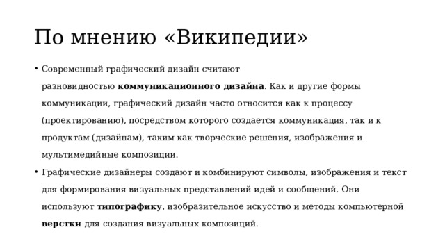 По мнению «Википедии» Современный графический дизайн считают разновидностью  коммуникационного дизайна . Как и другие формы коммуникации, графический дизайн часто относится как к процессу (проектированию), посредством которого создается коммуникация, так и к продуктам (дизайнам), таким как творческие решения, изображения и мультимедийные композиции. Графические дизайнеры создают и комбинируют символы, изображения и текст для формирования визуальных представлений идей и сообщений. Они используют  типографику , изобразительное искусство и методы компьютерной верстки  для создания визуальных композиций. 