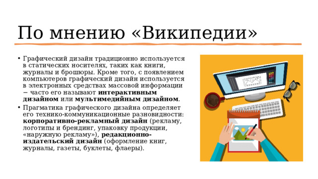 По мнению «Википедии» Графический дизайн традиционно используется в статических носителях, таких как книги, журналы и брошюры. Кроме того, с появлением компьютеров графический дизайн используется в электронных средствах массовой информации − часто его называют интерактивным дизайном или мультимедийным дизайном . Прагматика графического дизайна определяет его технико-коммуникационные разновидности: корпоративно-рекламный дизайн (рекламу, логотипы и брендинг, упаковку продукции, «наружную рекламу»), редакционно-издательский дизайн (оформление книг, журналы, газеты, буклеты, флаеры). 