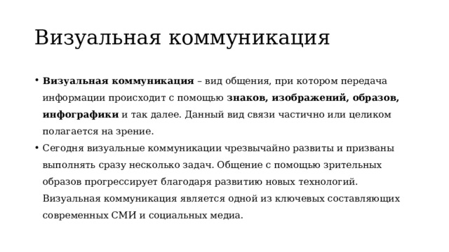 Визуальная коммуникация Визуальная коммуникация – вид общения, при котором передача информации происходит с помощью знаков, изображений, образов, инфографики и так далее. Данный вид связи частично или целиком полагается на зрение. Сегодня визуальные коммуникации чрезвычайно развиты и призваны выполнять сразу несколько задач. Общение с помощью зрительных образов прогрессирует благодаря развитию новых технологий. Визуальная коммуникация является одной из ключевых составляющих современных СМИ и социальных медиа. 
