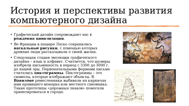История и перспективы развития компьютерного дизайна Графический дизайн сопровождает нас с рождения цивилизации .  Во Франции в пещере Ласко сохранились наскальные рисунки , с помощью которых древние люди рассказывали о своей жизни.  Следующая стадия эволюции графического дизайна – язык и алфавит . Считается, что шумеры изобрели письменность в период с 3300 до 3000 г. до нашей эры. Первоначальными формами письма считались пиктограммы . Пиктограммы – это символы, которые изображают объекты. В Вавилоне ремесленники выбивали на кирпичах имя правящего монарха или местного сановника. Такие прототипы «дорожных знаков» помогали ориентироваться в городе.  