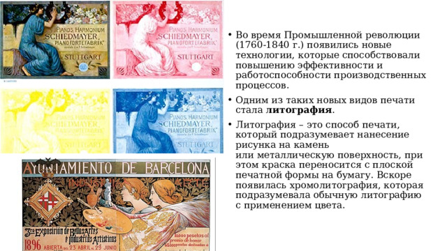 Во время Промышленной революции  (1760-1840 г.) появились новые технологии, которые способствовали повышению эффективности и работоспособности производственных процессов. Одним из таких новых видов печати стала литография .   Литография – это способ печати, который подразумевает нанесение рисунка на камень  или металлическую поверхность, при этом краска переносится с плоской печатной формы на бумагу. Вскоре появилась хромолитография, которая подразумевала обычную литографию  с применением цвета.  