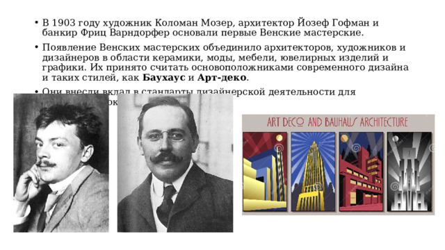 В 1903 году художник Коломан Мозер, архитектор Йозеф Гофман и банкир Фриц Варндорфер основали первые Венские мастерские. Появление Венских мастерских объединило архитекторов, художников и дизайнеров в области керамики, моды, мебели, ювелирных изделий и графики. Их принято считать основоположниками современного дизайна и таких стилей, как Баухаус и Арт-деко . Они внесли вклад в стандарты дизайнерской деятельности для следующих поколений. 