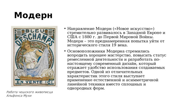 Модерн Направление Модерн («Новое искусство») стремительно развивалось в Западной Европе и США с 1880 г. до Первой Мировой Войны. Модерн – это преднамеренная попытка уйти от исторического стиля 19 века. Основоположники Модерна стремились возродить хорошее мастерство, повысить статус ремесленной деятельности и разработать по-настоящему современный дизайн, который отражает удобство использования создаваемых предметов. Одной из отличительных характеристик этого стиля выступает применение естественной и асимметричной линейной техники вместо сплошных и однородных форм. Работа чешского живописца Альфонса Мухи 