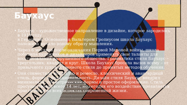 Баухаус Баухаус – художественное направление в дизайне, которое зародилось в 1919 году  в Германии. Основанная Вальтером Гропиусом школа Баухаус положила начало новому образу мышления. Через 6 месяцев после окончания Первой Мировой войны, школа побудила художников и дизайнеров применять свои таланты для восстановления разрушенного общества. Грамматика стиля Баухаус – треугольник, квадрат и круг. Школа Баухаус бросала вызов всему – от привычного художественного стиля до принятых методов обучения. Они совместили искусство и ремесло, классический и авангардный стиль, форму и функциональность. Дизайн стиля Баухаус внедрил минимализм, геометрические формы и простое оформление. Стиль просуществовал всего 14 лет, но сегодня его воздействие проявляется практически во всех аспектах современной жизни. 