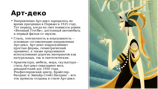 Арт-деко Направление Арт-деко зародилось во время праздника в Париже в 1925 году. Тот период, когда на свет появился роман «Великий Гэтсби», доступный автомобиль и первый фильм со звуком. Стиль, элегантность и изысканность – основные составляющие направления Арт-деко. Арт-деко подразумевает простые формы, геометрический орнамент, а также продуманное использование дорогих материалов как натуральных, так и синтетических. Архитектура, мебель, мода, скульптура – стиль Арт-деко охватывает весь декадентский дух 1930 года. Рокфеллеровский центр, Крайслер-билдинг и Эмпайр-Стейт-Билдинг – все эти проекты созданы в стиле Арт-деко. 