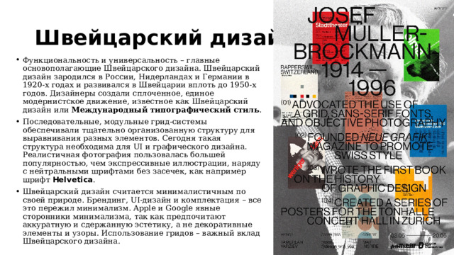 Швейцарский дизайн Функциональность и универсальность – главные основополагающие Швейцарского дизайна. Швейцарский дизайн зародился в России, Нидерландах и Германии в 1920-х годах и развивался в Швейцарии вплоть до 1950-х годов. Дизайнеры создали сплоченное, единое модернистское движение, известное как Швейцарский дизайн или Международный типографический стиль . Последовательные, модульные грид-системы обеспечивали тщательно организованную структуру для выравнивания разных элементов. Сегодня такая структура необходима для UI и графического дизайна. Реалистичная фотография пользовалась большей популярностью, чем экспрессивные иллюстрации, наряду с нейтральными шрифтами без засечек, как например шрифт Helvetica . Швейцарский дизайн считается минималистичным по своей природе. Брендинг, UI-дизайн и комплектация – все это пережил минимализм. Apple и Google явные сторонники минимализма, так как предпочитают аккуратную и сдержанную эстетику, а не декоративные элементы и узоры. Использование гридов – важный вклад Швейцарского дизайна. 