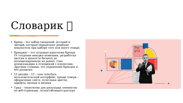 Словарик  Бренд – это набор ожиданий, историй и эмоций, которые определяют решение покупателя при выборе того или иного товара. Брендинг – это создание идеологии бренда.  От создания имиджа компании, разработки миссии и ценности бизнеса до позиционирования на рынке, тона коммуникации и отношений с клиентами. Другими словами, это управление брендом и его развитие. UI-дизайн – UI – user interface, пользовательский интерфейс, проще говоря – оформление сайта: сочетания цветов, шрифты, иконки и кнопки Грид – технология для раскладки элементов на веб-страницах, сетка/таблица/структура 