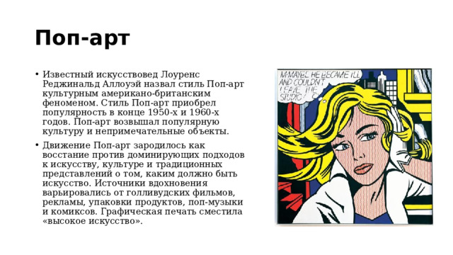 Поп-арт Известный искусствовед Лоуренс Реджинальд Аллоуэй назвал стиль Поп-арт культурным американо-британским феноменом. Стиль Поп-арт приобрел популярность в конце 1950-х и 1960-х годов. Поп-арт возвышал популярную культуру и непримечательные объекты.  Движение Поп-арт зародилось как восстание против доминирующих подходов к искусству, культуре и традиционных представлений о том, каким должно быть искусство. Источники вдохновения варьировались от голливудских фильмов, рекламы, упаковки продуктов, поп-музыки и комиксов. Графическая печать сместила «высокое искусство». 
