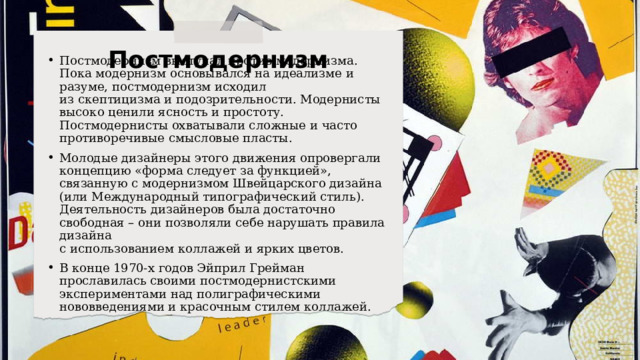 Постмодернизм Постмодернизм выступал против модернизма. Пока модернизм основывался на идеализме и разуме, постмодернизм исходил  из скептицизма и подозрительности. Модернисты высоко ценили ясность и простоту. Постмодернисты охватывали сложные и часто противоречивые смысловые пласты. Молодые дизайнеры этого движения опровергали концепцию «форма следует за функцией», связанную с модернизмом Швейцарского дизайна (или Международный типографический стиль). Деятельность дизайнеров была достаточно свободная – они позволяли себе нарушать правила дизайна  с использованием коллажей и ярких цветов. В конце 1970-х годов Эйприл Грейман прославилась своими постмодернистскими экспериментами над полиграфическими нововведениями и красочным стилем коллажей. 