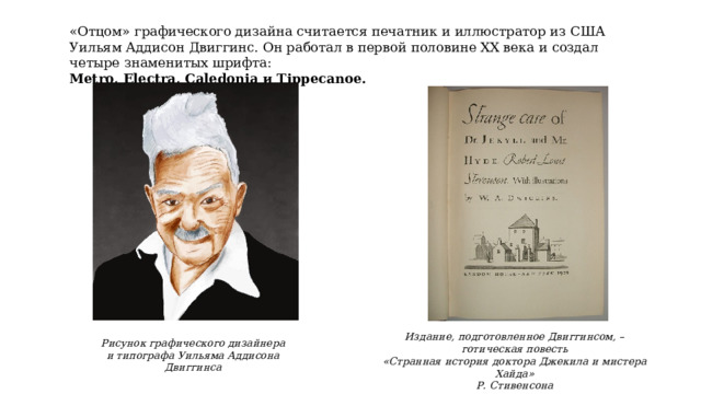 «Отцом» графического дизайна считается печатник и иллюстратор из США Уильям Аддисон Двиггинс. Он работал в первой половине XX века и создал четыре знаменитых шрифта: Metro, Electra, Caledonia и Tippecanoe.  Издание, подготовленное Двиггинсом, – готическая повесть «Странная история доктора Джекила и мистера Хайда» Р. Стивенсона Рисунок графического дизайнера и типографа Уильяма Аддисона Двиггинса 