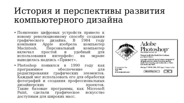 История и перспективы развития компьютерного дизайна Появление цифровых устройств привело к новому революционному способу создания графического дизайна. В 1984 году компания Apple изобрела компьютер Macintosh. Персональный компьютер включал простой и удобный для использования интерфейс: на экране выводилась надпись «Привет». Photoshop появился в 1990 году как программное обеспечение для редактирования графических элементов. Каждый мог использовать его для обработки фотографий и создания профессиональных дизайнерских проектов.  Такие базовые программы, как Microsoft Paint, сделали графическое искусство доступным для широких масс. 