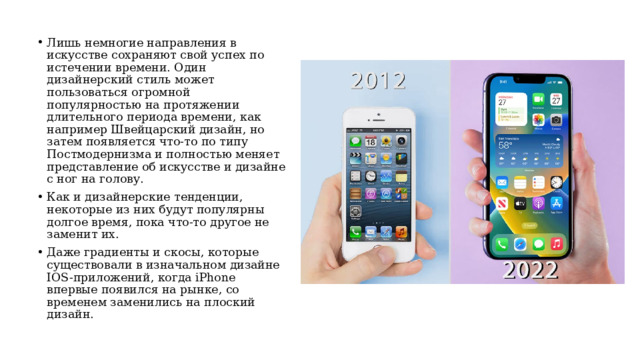 Лишь немногие направления в искусстве сохраняют свой успех по истечении времени. Один дизайнерский стиль может пользоваться огромной популярностью на протяжении длительного периода времени, как например Швейцарский дизайн, но  затем появляется что-то по типу Постмодернизма и полностью меняет представление об искусстве и дизайне  с ног на голову. Как и дизайнерские тенденции, некоторые из них будут популярны долгое время, пока что-то другое не заменит их. Даже градиенты и скосы, которые существовали в изначальном дизайне IOS-приложений, когда iPhone впервые появился на рынке, со временем заменились на плоский дизайн.  