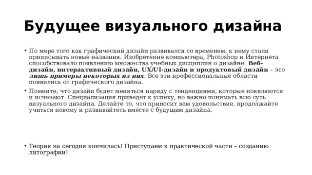 Будущее визуального дизайна По мере того как графический дизайн развивался со временем, к нему стали приписывать новые названия. Изобретение компьютера, Photoshop и Интернета способствовало появлению множества учебных дисциплин о дизайне. Веб-дизайн, интерактивный дизайн, UX/UI-дизайн и продуктовый дизайн – это лишь примеры некоторых из них . Все эти профессиональные области появились от графического дизайна. Помните, что дизайн будет меняться наряду с тенденциями, которые появляются и исчезают. Специализация приведет к успеху, но важно понимать всю суть визуального дизайна. Делайте то, что приносит вам удовольствие, продолжайте учиться новому и развивайтесь вместе с будущим дизайна. Теория на сегодня кончилась! Приступаем к практической части – созданию литографии! 
