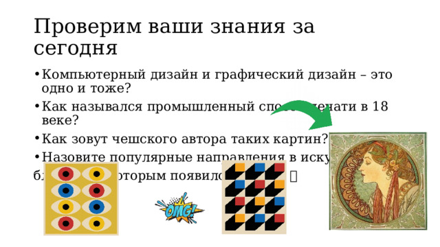 Проверим ваши знания за сегодня Компьютерный дизайн и графический дизайн – это одно и тоже? Как назывался промышленный способ печати в 18 веке? Как зовут чешского автора таких картин? Назовите популярные направления в искусстве, благодаря которым появился дизайн  