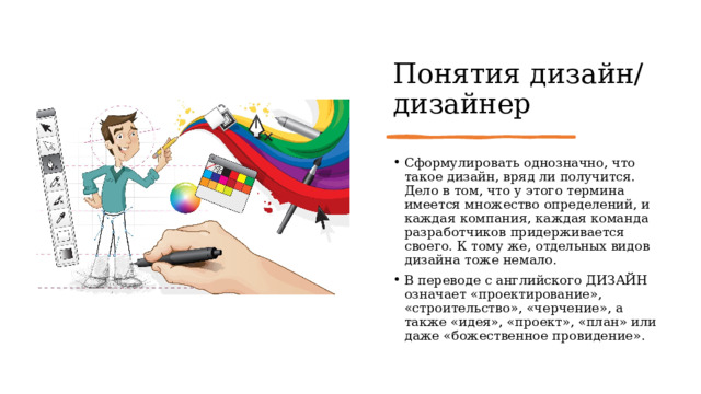 Понятия дизайн/дизайнер Сформулировать однозначно, что такое дизайн, вряд ли получится. Дело в том, что у этого термина имеется множество определений, и каждая компания, каждая команда разработчиков придерживается своего. К тому же, отдельных видов дизайна тоже немало. В переводе с английского ДИЗАЙН означает «проектирование», «строительство», «черчение», а также «идея», «проект», «план» или даже «божественное провидение». 