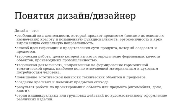 Понятия дизайн/дизайнер Дизайн – это: особенный вид деятельности, который придает предметам (помимо их основного назначения) красоту и повышенную функциональность, эргономичность и ярко выраженную социальную направленность. способ идентификации и представления сути продукта, который создается и продается. творческая работа, целью которой является определение формальных качеств объектов, производимых промышленностью. творческая деятельность, направленная на формирование гармоничной тематической среды, наиболее полно отвечающей материальным и духовным потребностям человека. повышение эстетической ценности технических объектов и предметов. создание красивых и полезных предметов обихода. результат работы по проектированию объекта или предмета (автомобиля, дома, книги). серия индивидуальных или групповых действий по художественному оформлению различных изделий. 