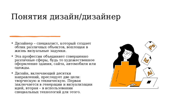 Понятия дизайн/дизайнер Дизайнер – специалист, который создает облик различных объектов, воплощая в жизнь визуальные задумки. Эта профессия объединяет совершенно различные сферы, будь то художественное оформление здания, сайта, автомобиля или одежды. Дизайн, включающий десятки направлений, преследует две цели: творческую и техническую. Первая заключается в генерации и визуализации идей, вторая – в использовании специальных технологий для этого. 