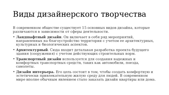 Виды дизайнерского творчества В современном обществе существует 15 основных видов дизайна, которые различаются в зависимости от сферы деятельности. Ландшафтный дизайн . Он включает в себя ряд мероприятий, направленных на благоустройство территории с учетом ее архитектурных, культурных и биологических аспектов. Архитектурный . Сюда входит детальная разработка проекта будущего здания (сооружения) с учетом действующих строительных норм. Транспортный дизайн  используется для создания надежных и комфортных транспортных средств, таких как автомобили, поезда, самолеты. Дизайн интерьера. Его цель состоит в том, чтобы создать комфортную и эстетически привлекательную жилую среду для людей. В современном мире вполне обычным явлением стало заказать дизайн квартиры или дома. 
