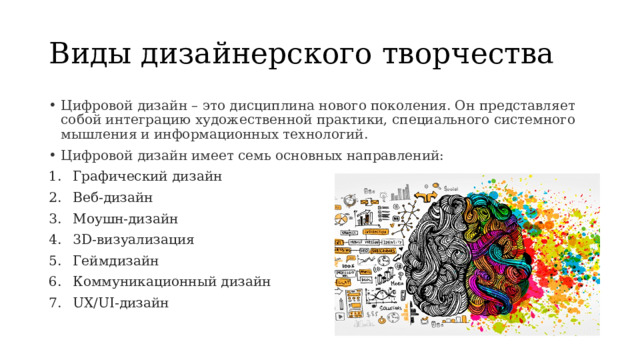 Виды дизайнерского творчества Цифровой дизайн – это дисциплина нового поколения. Он представляет собой интеграцию художественной практики, специального системного мышления и информационных технологий. Цифровой дизайн имеет семь основных направлений: Графический дизайн Веб-дизайн Моушн-дизайн 3D-визуализация Геймдизайн Коммуникационный дизайн UX/UI-дизайн 