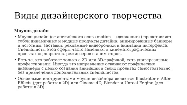 Виды дизайнерского творчества Моушн-дизайн Моушн-дизайн (от английского слова motion – «движение») представляет собой динамичные и модные продукты дизайна: анимированные баннеры и логотипы, заставки, рекламные видеоролики и анимации интерфейса. Специалисты этой сферы часто заменяют в кинематографических проектах сценаристов, режиссеров и аниматоров. Есть те, кто работает только с 2D или 3D-графикой, есть универсальные профессионалы. Иногда это направление осваивают графические дизайнеры с целью создания анимации в своих проектах самостоятельно, без привлечения дополнительных специалистов. Основными инструментами моушн-дизайнера являются Illustrator и After Effects (для работы в 2D) или Cinema 4D, Blender и Unreal Engine (для работы в 3D). 