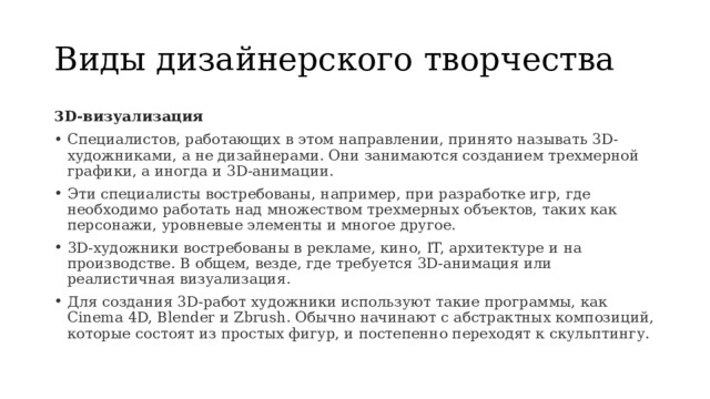 Виды дизайнерского творчества 3D-визуализация Специалистов, работающих в этом направлении, принято называть 3D-художниками, а не дизайнерами. Они занимаются созданием трехмерной графики, а иногда и 3D-анимации. Эти специалисты востребованы, например, при разработке игр, где необходимо работать над множеством трехмерных объектов, таких как персонажи, уровневые элементы и многое другое. 3D-художники востребованы в рекламе, кино, IT, архитектуре и на производстве. В общем, везде, где требуется 3D-анимация или реалистичная визуализация. Для создания 3D-работ художники используют такие программы, как Cinema 4D, Blender и Zbrush. Обычно начинают с абстрактных композиций, которые состоят из простых фигур, и постепенно переходят к скульптингу. 