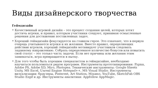 Виды дизайнерского творчества Геймдизайн Качественный игровой дизайн – это процесс создания целей, которых хотят достичь игроки, и правил, которым участники следуют, принимая осмысленные решения для достижения поставленных задач. Хороший геймдизайн фокусируется на главном герое. Это означает, что в первую очередь учитываются игроки и их желания. Вместо правил, определяющих действия игроков, хороший геймдизайн мотивирует участников следовать заданному направлению. Собрать определенное количество бонусов или повысить свой статус – это только часть задачи. Если нет причины или желания этим заниматься, игра превращается в пытку. Для того чтобы быть хорошим специалистом в геймдизайне, необходимо научиться пользоваться рядом программ. Инструменты прототипирования: Figma, Adobe PS, Adobe XD, Miro, Photopea. Технические инструменты: Google Sheets Unity, MS Excel, Unreal Engine Notepad++, MS Visual Studio. Инструменты визуализации: браузеры, Pinterest, Art Station, Mixamo, YouTube, SketchFab OBS Studio Ezgif и др. Инструменты аналитики: Appfollow AppMagic. 